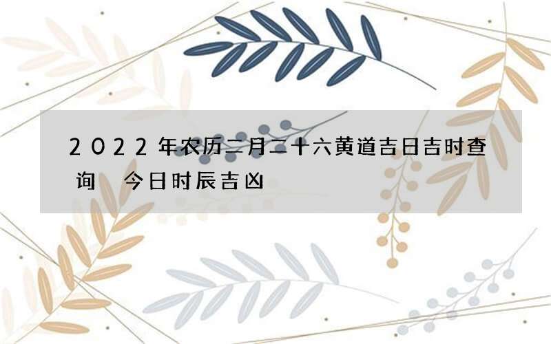 2022年农历二月二十六黄道吉日吉时查询 今日时辰吉凶